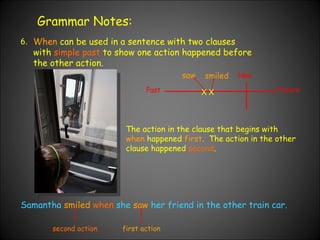 Grammar Notes: 6. When  can be used in a sentence with two clauses with  simple past  to show one action happened before the other action.  Past Now Future Samantha  smiled  when  she  saw  her friend in the other train car. X X saw smiled The action in the clause that begins with  when  happened  first .  The action in the other clause happened  second . first action second action 