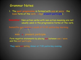 Grammar Notes: 1. The  past progressive  is formed with  was  or  were   +  the  base  form of the  verb   +   -ing  ( present participle ). Non-action verbs with non-action meaning are not usually used in the progressive forms of the verb. Samantha was making a mask at 11:30 yesterday morning. Remember: was + present participle Form negative statements by placing  not  between  was / were  and the  past participle . They   were eating   dinner at 7:00 yesterday evening. not 
