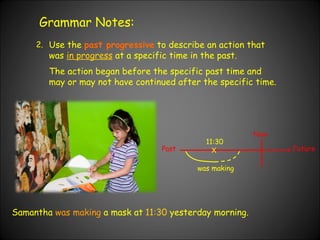Grammar Notes: 2. Use the  past progressive  to describe an action that was  in progress  at a specific time in the past. The action began before the specific past time and may or may not have continued after the specific time. Samantha  was making  a mask at  11:30  yesterday morning. Past Now Future X was making 11:30 
