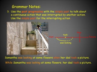 Grammar Notes: 3. Use the  past progressive  with the  simple past  to talk about a continuous action that was interrupted by another action.  Use the  simple past  for the interrupting action Samantha  was looking  at some flowers  when  her dad  took  a picture. Past Now Future X was looking took While  Samantha  was looking  at some flowers ,  her dad  took  a picture. 