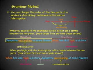 Grammar Notes: 4. You can change the order of the two parts of a sentence describing continuous action and an interruption.  When you begin with the continuous action, do not use a comma between the two parts.  (main clause first and time clause second) Samantha   was looking   at some flowers   when   her dad   took   a picture. Past Now Future X was looking took When   her dad   took   a picture ,  Samantha   was looking   at some flowers. continuous action interruption When you begin with the interruption, add a comma between the two parts.  (time clause first and main clause second) interruption continuous action comma Main Clause Time Clause 