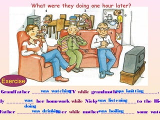 What were they doing one hour later?




 Exercise
Grandf ather _ _ _was _ _ _ _ _ _ TV while grandmother_ _knitting _ _ _ _ .
                  _ _ _ watching                    was _ _ _ _ _ _

dy _ _ _ _ _ _was her homework while Nickywas _listening _ _ _ to the Hi-
              ___                             __ ______
              doing
Father _ _ _ _ _was _ _ _ _ beer while motherwas _boiling _ _ _ some wate
                  _ _ _ drinking              __ _____
 