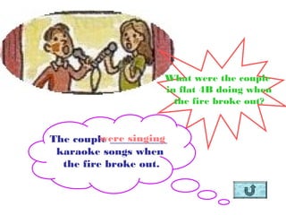 What were the couple
                     in flat 4B doing when
                       the fire broke out?


          were singing
The couple ___________
 karaoke songs when
  the fire broke out.
 