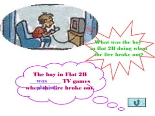 What was the boy
                      in flat 2B doing when
                        the fire broke out?


  The boy in Flat 2B
   was
 ___________ TV games
   playing
when the fire broke out.
 