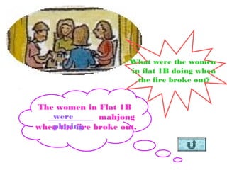 What were the women
                      in flat 1B doing when
                        the fire broke out?


The women in Flat 1B
   were
  ___________ mahjong
   playing
when the fire broke out.
 