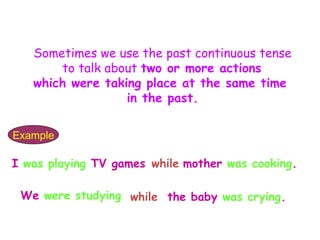 Sometimes we use the past continuous tense
       to talk about two or more actions
   which were taking place at the same time
                  in the past.

Example

I was playing TV games while mother was cooking.

 We were studying while the baby was crying.
 