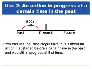 Use 2: An action in progress at a
     certain time in the past

               8:00 pm
                 x

• You can use the Past Progressive to talk about an
  action that started before a certain time in the past
  and was still in progress at that time.
 