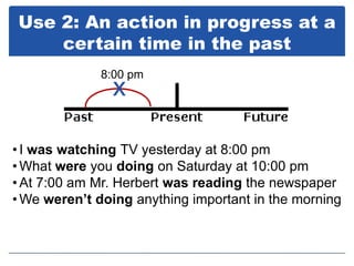 Use 2: An action in progress at a
    certain time in the past
             8:00 pm
               x

• I was watching TV yesterday at 8:00 pm
• What were you doing on Saturday at 10:00 pm
• At 7:00 am Mr. Herbert was reading the newspaper
• We weren’t doing anything important in the morning
 