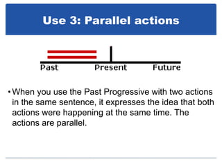 Use 3: Parallel actions




• When you use the Past Progressive with two actions
  in the same sentence, it expresses the idea that both
  actions were happening at the same time. The
  actions are parallel.
 