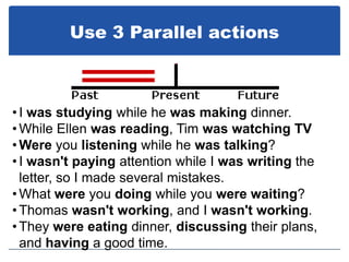 Use 3 Parallel actions



• I was studying while he was making dinner.
• While Ellen was reading, Tim was watching TV
• Were you listening while he was talking?
• I wasn't paying attention while I was writing the
  letter, so I made several mistakes.
• What were you doing while you were waiting?
• Thomas wasn't working, and I wasn't working.
• They were eating dinner, discussing their plans,
  and having a good time.
 