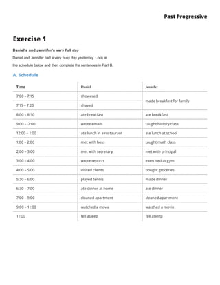 Past Progressive
Exercise 1
Daniel's and Jennifer's very full day
Daniel and Jennifer had a very busy day yesterday. Look at
the schedule below and then complete the sentences in Part B.
A. Schedule
Time Daniel Jennifer
7:00 – 7:15 showered
made breakfast for family
7:15 – 7:20 shaved
8:00 – 8:30 ate breakfast ate breakfast
9:00 –12:00 wrote emails taught history class
12:00 – 1:00 ate lunch in a restaurant ate lunch at school
1:00 – 2:00 met with boss taught math class
2:00 – 3:00 met with secretary met with principal
3:00 – 4:00 wrote reports exercised at gym
4:00 – 5:00 visited clients bought groceries
5:30 – 6:00 played tennis made dinner
6:30 – 7:00 ate dinner at home ate dinner
7:00 – 9:00 cleaned apartment cleaned apartment
9:00 – 11:00 watched a movie watched a movie
11:00 fell asleep fell asleep
 