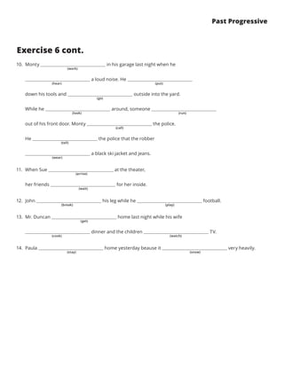 Past Progressive
Exercise 6 cont.
10.	 Monty in his garage last night when he
a loud noise. He
down his tools and outside into the yard.
While he around, someone
out of his front door. Monty the police.
He the police that the robber
a black ski jacket and jeans.
11.	 When Sue at the theater,
her friends for her inside.
12.	 John his leg while he football.
13.	 Mr. Duncan home last night while his wife
dinner and the children TV.
14.	 Paula home yesterday beause it very heavily.
(work)
(hear)
(go)
(look) (run)
(call)
(tell)
(wear)
(arrive)
(wait)
(break) (play)
(get)
(cook) (watch)
(stay) (snow)
(put)
 