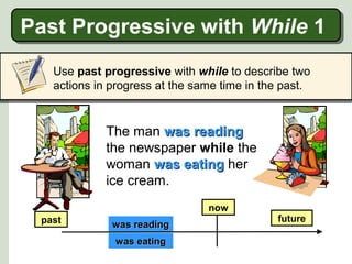 Past Progressive with While 1
Past Progressive with While 1
Use past progressive with while to describe two
actions in progress at the same time in the past.

The man was reading
the newspaper while the
woman was eating her
ice cream.
now
past

was reading
was eating

future

 