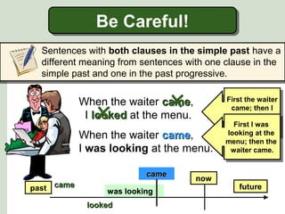 Be Careful!
Be Careful!
Sentences with both clauses in the simple past have a
different meaning from sentences with one clause in the
simple past and one in the past progressive.

When the waiter came,
came
I looked at the menu.
When the waiter came,
came
I was looking at the menu.
came
past came

was looking
looked

now

First the waiter
First the waiter
came; then I I
came; then
looked at the
looked at the
First I Iwas
menu.
First was
menu.
looking at the
looking at the
menu; then the
menu; then the
waiter came.
waiter came.

future

 