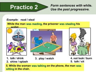 Practice 2

Form sentences with while.
Use the past progressive.

Example: read / steal
While the man was reading, the prisoner was stealing his
reading
wallet.

1. talk / drink
4. not look / burn
3. play / watch
5. talk / sit
2. shine / splash
4. While the woman was not looking, the toastthe was
5. While the woman was talking onthey phone,manman was
3. While one sun waswere talking, fountain waswas tea.
man wasshininglookingthe other splashing.
playing pool,
1.
talking
2.
the women shining, the the were drinking
splashing
burning.
burning
sitting in the chair.
watching.
watching

 