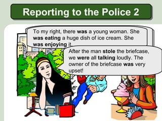 Reporting to the Police 2
Reporting to the Police 2
To my left,
man. He was
To my right,there was another young man. He
Suddenly, there was a young woman. She
drinking coffee briefcase and newspaper.
was eating a huge dish of ice cream. She A
snatched the redand reading a ran away with it
big fast that no one knew what was happening.
was enjoying it.
so red briefcase was standing next to his feet.
After the man stole the briefcase,
we were all talking loudly. The
owner of the briefcase was very
upset!

 