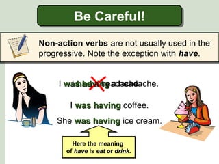 Be Careful!
Be Careful!
Non-action verbs are not usually used in the
progressive. Note the exception with have.
I was having a headache.
I had a headache.
I was having coffee.
She was having ice cream.
Here the meaning
of have is eat or drink.
drink

 
