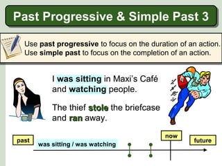 Past Progressive & Simple Past 3
Past Progressive & Simple Past 3
Use past progressive to focus on the duration of an action.
Use simple past to focus on the completion of an action.

I was sitting in Maxi’s Café
and watching people.
the people there.
The thief stole the briefcase
and ran away.
past

now
was sitting / was watching

future

 