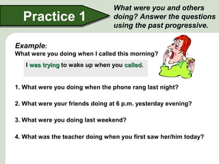 Practice 1

What were you and others
doing? Answer the questions
using the past progressive.

Example:
What were you doing when I called this morning?
I was trying to wake up when you called.
called
1. What were you doing when the phone rang last night?
2. What were your friends doing at 6 p.m. yesterday evening?
3. What were you doing last weekend?
4. What was the teacher doing when you first saw her/him today?

 