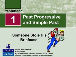 1            Past Progressive
             and Simple Past

Someone Stole His
   Briefcase!

 Focus on Grammar 3
 Part I, Unit 4
 By Ruth Luman, Gabriele Steiner, and BJ Wells
 Copyright © 2006. Pearson Education, Inc. All rights reserved.
 