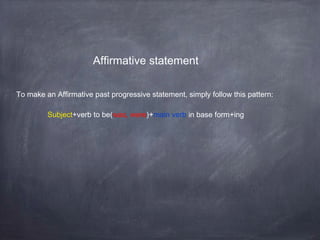 Affirmative statement
To make an Affirmative past progressive statement, simply follow this pattern:
Subject+verb to be(was, were)+main verb in base form+ing

 