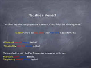 Negative statement
To make a negative past progressive statement, simply follow the following pattern:

Subject+verb to be(was, were)+not+main verb in base form+ing

•I/He/she/it was not playing football.
•We/you/they were not playing football.
We use short forms in the Past Progressive in negative sentences:
I/he/she/it wasn't playing football.
We/you/they weren't playing football.

 