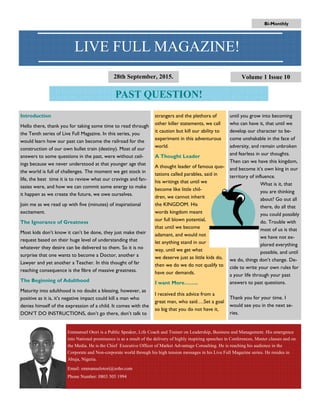 until you grow into becoming
who can have it, that until we
develop our character to be-
come unshakable in the face of
adversity, and remain unbroken
and fearless in our thoughts.
Then can we have this kingdom,
and become it’s own king in our
territory of influence.
What is it, that
you are thinking
about? Go out all
there, do all that
you could possibly
do. Trouble with
most of us is that
we have not ex-
plored everything
possible, and until
we do, things don’t change. De-
cide to write your own rules for
a your life through your past
answers to past questions.
Thank you for your time. I
would see you in the next se-
ries.
Introduction
Hello there, thank you for taking some time to read through
the Tenth series of Live Full Magazine. In this series, you
would learn how our past can become the railroad for the
construction of our own bullet train (destiny). Most of our
answers to some questions in the past, were without ceil-
ings because we never understood at that younger age that
the world is full of challenges. The moment we get stock in
life, the best time it is to review what our cravings and fan-
tasies were, and how we can commit some energy to make
it happen as we create the future, we owe ourselves.
Join me as we read up with five (minutes) of inspirational
excitement.
The Ignorance of Greatness
Most kids don’t know it can’t be done, they just make their
request based on their huge level of understanding that
whatever they desire can be delivered to them. So it is no
surprise that one wants to become a Doctor, another a
Lawyer and yet another a Teacher. In this thought of far
reaching consequence is the fibre of massive greatness.
The Beginning of Adulthood
Maturity into adulthood is no doubt a blessing, however, as
positive as it is, it’s negative impact could kill a man who
denies himself of the expression of a child. It comes with the
DON’T DO INSTRUCTIONS, don’t go there, don’t talk to
strangers and the plethora of
other killer statements, we call
it caution but kill our ability to
experiment in this adventurous
world.
A Thought Leader
A thought leader of famous quo-
tations called parables, said in
his writings that until we
become like little chil-
dren, we cannot inherit
the KINGDOM. His
words kingdom meant
our full blown potential,
that until we become
adamant, and would not
let anything stand in our
way, until we get what
we deserve just as little kids do,
then we do we do not qualify to
have our demands.
I want More……..
I received this advice from a
great man, who said….Set a goal
so big that you do not have it,
PAST QUESTION!
Volume 1 Issue 10
LIVE FULL MAGAZINE!
Emmanuel Otori is a Public Speaker, Life Coach and Trainer on Leadership, Business and Management. His emergence
into National prominence is as a result of the delivery of highly inspiring speeches in Conferences, Master classes and on
the Media. He is the Chief Executive Officer of Market Advantage Consulting. He is reaching his audience in the
Corporate and Non-corporate world through his high tension messages in his Live Full Magazine series. He resides in
Abuja, Nigeria.
Email: emmanuelotori@zoho.com
Phone Number: 0803 505 1994
Bi-Monthly
28th September, 2015.
 