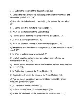 1. (a) Outline the powers of the House of Lords. (5)
(b) Explain the main differences between parliamentary government and
presidential government. (10)
(c) How effective is Parliament in scrutinising the work of the executive?
(25)
2. (a) Define collective ministerial responsibility. (5)
(b) What are the functions of the Cabinet? (10)
(c) To what extent do Prime Ministers dominate the Cabinet? (25)
3. (a) What is cabinet government? (5)
(b) What are the main sources of prime ministerial power? (10)
(c) Have Prime Ministers become more powerful, or less powerful, in recent
years? (25)
4. (a) What is parliamentary sovereignty? (5)
(b) In what ways has parliamentary sovereignty been affected by
membership of the EU? (10)
(c) To what extent have both Houses of Parliament become more effective
since 1997? (25)
5. (a) Outline two powers of the Prime Minister. (5)
(b) Explain three limits on the power of the Prime Minister. (10)
(c) To what extent has cabinet government been replaced by prime
ministerial government? (25)
6. (a) Outline the role of a minister. (5)
(b) In what circumstances do ministers resign? (10)
(c) Assess the limitations on the powers of the Prime Minister. (25)
 