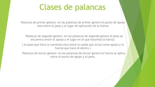 Clases de palancas
Palancas de primer genero: en las palancas de primer genero el punto de apoyo
esta entre el peso y el lugar de aplicación de la fuerza
Palancas de segundo genero: en las palancas de segundo genero el peso se
encuentra entre el apoyo y el lugar en el que hacemos la fuerza.
( el peso que lleva la carretilla esta entre la rueda que actúa como apoyo y la
fuerza que hace el obrero )
Palancas de tercer genero: en las palancas de tercer genero la fuerza se aplica
entre el punto de apoyo y el peso.
 