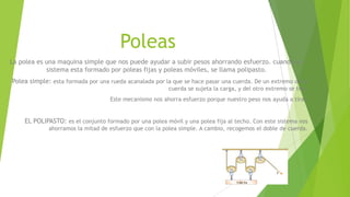 Poleas
La polea es una maquina simple que nos puede ayudar a subir pesos ahorrando esfuerzo. cuando un
sistema esta formado por poleas fijas y poleas móviles, se llama polipasto.
Polea simple: esta formada por una rueda acanalada por la que se hace pasar una cuerda. De un extremo de la
cuerda se sujeta la carga, y del otro extremo se tira.
Este mecanismo nos ahorra esfuerzo porque nuestro peso nos ayuda a tirar.
EL POLIPASTO: es el conjunto formado por una polea móvil y una polea fija al techo. Con este sistema nos
ahorramos la mitad de esfuerzo que con la polea simple. A cambio, recogemos el doble de cuerda.
 
