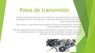 Polea de transmisión
Polea de transmisión del motor de un coche: con este mecanismo se transmite el
movimiento circular entre dos ejes. Lo hace por medio de una correa que se hace
pasar entre las dos poleas.
Por lo tanto, el movimiento que empezó en el motor se transmitirá al resto de la
maquina mediante la polea de transmisión.
Todas las maquinas tienen mecanismos como palancas, engranajes, poleas, etc. Estos
mecanismos transmiten el impulso que proviene del motor, y pueden cambiar la
velocidad o el tipo de movimiento respecto al motor
 