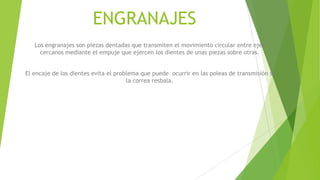 ENGRANAJES
Los engranajes son piezas dentadas que transmiten el movimiento circular entre ejes
cercanos mediante el empuje que ejercen los dientes de unas piezas sobre otras.
El encaje de los dientes evita el problema que puede ocurrir en las poleas de transmisión si
la correa resbala.
 