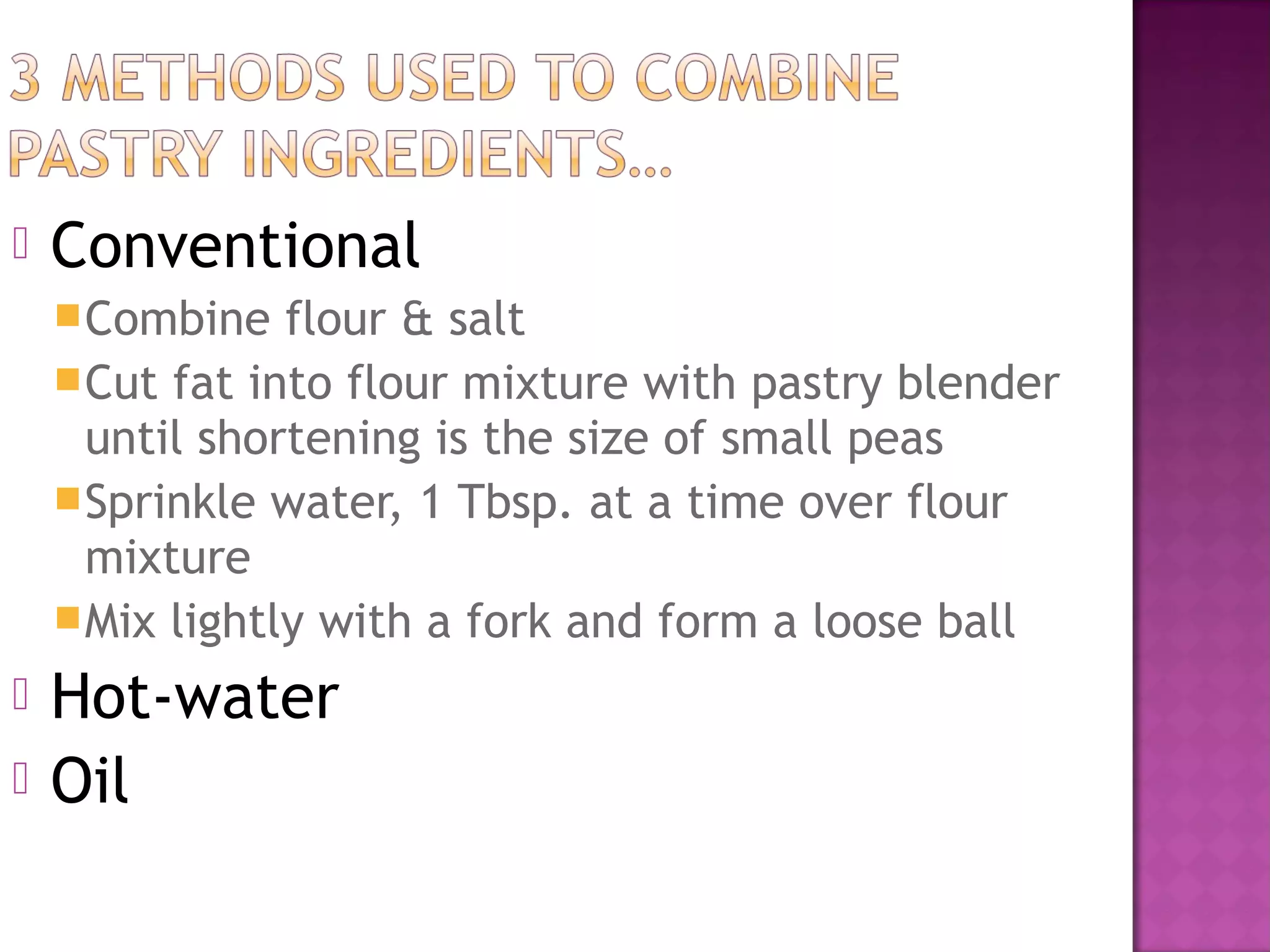    Conventional
     Combine   flour & salt
     Cut fat into flour mixture with pastry blender
      until shortening is the size of small peas
     Sprinkle water, 1 Tbsp. at a time over flour
      mixture
     Mix lightly with a fork and form a loose ball

   Hot-water
   Oil
 