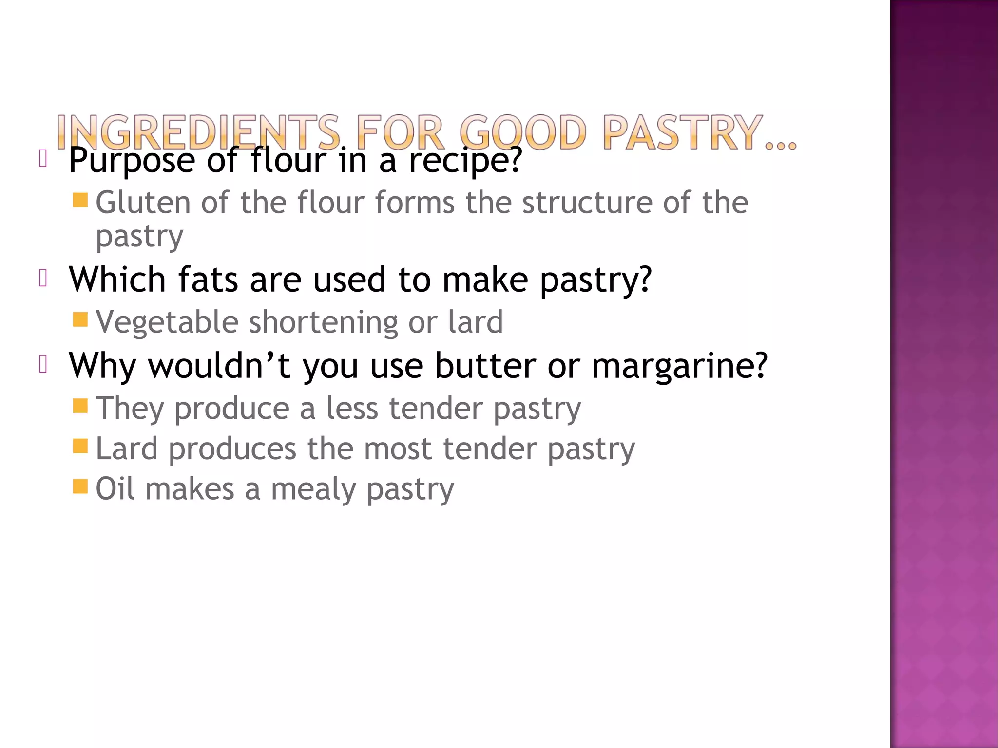    Purpose of flour in a recipe?
     Gluten   of the flour forms the structure of the
     pastry
   Which fats are used to make pastry?
     Vegetable   shortening or lard
   Why wouldn’t you use butter or margarine?
     They produce a less tender pastry
     Lard produces the most tender pastry
     Oil makes a mealy pastry
 