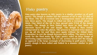 Flaky pastry
Flaky pastry also known as blitz pastry is a similar product as of puff
pastry. The dough is similar but the amount of fat is only 2/3 that of
the flour. The fat is creamed into a homogenous mass and divided
into three parts. The dough is rolled out into a rectangle about ½‖
thick. One third of the fat is then spread onto 2/3rd of the dough
surface. The dough is then folded into three so that there are
alternate layers of fat and dough. The dough is then rested/
refrigerated to relax the gluten. The process is repeated twice more to
use up all the fat and then once again without fat (blind fold).
Remember to rest the dough between each rolling. The pastry is now
ready for the final make up. Flaky pastry relies on large lumps of
shortening (approximately 1in /2½ cm. across) mixed into the dough,
as opposed to the large rectangle of shortening in puff pastry. Flaky
pastry dough is then rolled and folded in a manner similar to puff
pastry.
SASIKUMAR NATARAJAN
 