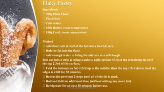 Flaky Pastry
Ingredients
300g Plain Flour
Pinch Salt
Cold water
100g Butter, room temperature
100g Lard, room temperature
Method
Add flour, salt & half of the fat into a bowl & mix.
Rub the fat into the flour.
Add enough water to bring the mixture to a soft dough.
Roll out into a strip & using a palette knife spread 1/3rd of the remaining fat over
the top 2/3rd of the surface.
Fold the bottom (no fat) 1/3rd up to the middle, then the top 1/3rd down. Seal the
edges & chill for 30 minutes.
Repeat the previous 2 steps until all of the fat is used.
Roll and fold an additional time (without adding any more fat).
Refrigerate for at least 30 minutes before use.
SASIKUMAR NATARAJAN
 