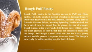 Rough Puff Pastry
Rough Puff- pastry is the Scottish answer to Puff and Flaky
pastry. This is the quickest method of making a laminated pastry.
Old books describe it as the Blitz method, the term being derived
from the German Blitzen, meaning lightening. In this method, the
fat is mixed into the sieved flour in pieces, the size of walnuts.
Dough is made using water and a little lemon juice, without using
too much pressure so that the fat does not completely blend into
the dough. The dough is then rolled out like the Flaky pastry
method and the process is repeated two more times. The dough is
now ready for rolling cutting into the desired shape.
SASIKUMAR NATARAJAN
 