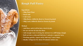 Rough Puff Pastry
Ingredients
300g Plain Flour
Pinch Salt
Cold water
100g Butter, chilled & diced or frozen & grated
100g Lard, chilled & diced or frozen & grated
Method
Add flour, salt & all fat into a bowl & mix.
Do not rub the fat into the flour.
Add enough water to bring the mixture to a stiff lumpy dough.
Roll out into a strip and fold into 3 and give a quarter turn.
Working quickly, repeat roll & fold step 3 more times.
Ideally refrigerate for about 30 minutes before use.
SASIKUMAR NATARAJAN
 
