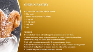 CHOUX PASTRY
RECIPE FOR 220 GM CHOUX PASTE
50 g butter
120 ml water (or milk, or 50/50)
½ tsp salt
½ tsp sugar
75 g flour
eggs
METHOD
1 Cook butter, water, salt and sugar in a saucepan over low heat.
2 When the butter melts, bring the mixture to a boil; remove from the heat
immediately. Drop the entire flour into the hot liquid.
3 Stir with a wooden spoon until a firm, smooth paste forms.
4 Return the saucepan to low heat to dry out the paste; continue beating until it
forms a ball and pulls away cleanly from the sides of the saucepan.
5 Transfer the paste to a bowl; cool for 5 minutes.SASIKUMAR NATARAJAN
 