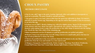 CHOUX PASTRY
METHOD CHOUX PASTE
6 One by one, add 3 eggs to the paste, beating vigorously after each addition to incorporate as
much air as possible. The paste should be smooth and shiny.
7 The paste is ready to be used, when it falls from the spoon but still holds its shape. If it doesn‘t,
add half of another beaten egg. Depending on the egg size and/or flour quality it may be necessary
to use all of the egg.
8 Preheat oven to 200°C. Brush a baking tray with oil to lightly grease. Spoon 25-30 teaspoons full
of the mixture onto tray, about 3cm apart. Alternatively, use a pastry bag fitted with a 1.5cm-
diameter plain piping nozzle to pipe the profiteroles or any other shape as desired onto the baking
tray. Brush the tops with a little of the remaining egg.
9 Bake in preheated oven for 25 minutes or until the profiteroles are puffed and golden.
10 Remove from oven and turn the oven off. Using a skewer or a small knife, pierce the base (or
top) of each profiterole to release the steam.
11 Return the profiteroles to the oven and leave them for 15 minutes to dry out. Remove the
profiteroles from the oven and transfer to a wire rack to cool.
12 Beignet, Chouquette, Croquembouche, Éclair, Gougère, Moorkop, Paris-Brest, Profiterole,
Cream Puff Swan, State Fair Cream Puffs, Banana Split Éclairs, Cream Puff Ring etc.
SASIKUMAR NATARAJAN
 