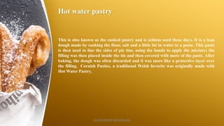 Hot water pastry
This is also known as the cooked pastry and is seldom used these days. It is a lean
dough made by cooking the flour, salt and a little fat in water to a paste. This paste
is then used to line the sides of pie tins, using the hands to apply the mixture; the
filling was then placed inside the tin and then covered with more of the paste. After
baking, the dough was often discarded and it was more like a protective layer over
the filling. Cornish Pasties, a traditional Welsh favorite was originally made with
Hot Water Pastry.
SASIKUMAR NATARAJAN
 