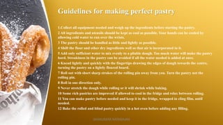 Guidelines for making perfect pastry
1.Collect all equipment needed and weigh up the ingredients before starting the pastry.
2 All ingredients and utensils should be kept as cool as possible. Your hands can be cooled by
allowing cold water to run over the wrists.
3 The pastry should be handled as little and lightly as possible.
4 Shift the flour and other dry ingredients well so that air is incorporated in it.
5 Add only sufficient water to mix evenly to a pliable dough. Too much water will make the pastry
hard. Streakiness in the pastry can be avoided if all the water needed is added at once.
6 Knead lightly and quickly with the fingertips drawing the edges of dough towards the centre,
turning the pastry on a lightly floured board.
7 Roll out with short sharp strokes of the rolling pin away from you. Turn the pastry not the
rolling pin.
8 Roll in one direction only.
9 Never stretch the dough while rolling or it will shrink while baking.
10 Some rich pastries are improved if allowed to cool in the fridge and relax between rolling.
11 You can make pastry before needed and keep it in the fridge, wrapped in cling film, until
needed.
12 Bake the rolled and blind pastry quickly in a hot oven before adding any filling.
SASIKUMAR NATARAJAN
 