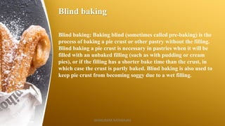 Blind baking
Blind baking: Baking blind (sometimes called pre-baking) is the
process of baking a pie crust or other pastry without the filling.
Blind baking a pie crust is necessary in pastries when it will be
filled with an unbaked filling (such as with pudding or cream
pies), or if the filling has a shorter bake time than the crust, in
which case the crust is partly baked. Blind baking is also used to
keep pie crust from becoming soggy due to a wet filling.
SASIKUMAR NATARAJAN
 
