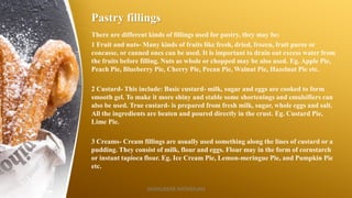 Pastry fillings
There are different kinds of fillings used for pastry, they may be:
1 Fruit and nuts- Many kinds of fruits like fresh, dried, frozen, fruit puree or
concasse, or canned ones can be used. It is important to drain out excess water from
the fruits before filling. Nuts as whole or chopped may be also used. Eg. Apple Pie,
Peach Pie, Blueberry Pie, Cherry Pie, Pecan Pie, Walnut Pie, Hazelnut Pie etc.
2 Custard- This include: Basic custard- milk, sugar and eggs are cooked to form
smooth gel. To make it more shiny and stable some shortenings and emulsifiers can
also be used. True custard- is prepared from fresh milk, sugar, whole eggs and salt.
All the ingredients are beaten and poured directly in the crust. Eg. Custard Pie,
Lime Pie.
3 Creams- Cream fillings are usually used something along the lines of custard or a
pudding. They consist of milk, flour and eggs. Flour may in the form of cornstarch
or instant tapioca flour. Eg. Ice Cream Pie, Lemon-meringue Pie, and Pumpkin Pie
etc.
SASIKUMAR NATARAJAN
 