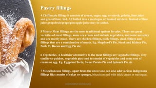 Pastry fillings
4 Chiffon pie filling- it consists of cream, sugar, egg, or starch, gelatin, lime juice
and grated lime rind. All folded into a meringue or foamed mixture. Instead of lime
juice grapefruit/grape/pineapple juice may be added.
5 Meats- Meat fillings are the most traditional options for pies. There are great
varieties of meat fillings, some are cream and include vegetables, and some are spicy
and are mostly meat. There are chicken fillings, pork fillings, steak fillings and
fillings that are a combination of meats. Eg. Shepherd's Pie, Steak and Kidney Pie,
Pork Pi, Bacon and Egg Pie etc.
6 Vegetables- A healthier alternative to the meat fillings are vegetable fillings. Very
similar to quiches, vegetable pies tend to consist of vegetables and some sort of
cream or egg. Eg. Eggplant Torte, Sweet Potato Pie and Spinach Pie etc.
7 Miscellaneous fillings- apart from the above one can also add various indigenous
fillings like crumbs of cakes or sponges, biscuits mixed with thick cream or meringue.
SASIKUMAR NATARAJAN
 