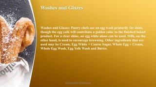 Washes and Glazes
Washes and Glazes: Pastry chefs use an egg wash primarily for shine,
though the egg yolk will contribute a golden color to the finished baked
product. For a clear shine, an egg white alone can be used. Milk, on the
other hand, is used to encourage browning. Other ingredients that are
used may be Cream, Egg White + Coarse Sugar, Whole Egg + Cream,
Whole Egg Wash, Egg Yolk Wash and Butter.
SASIKUMAR NATARAJAN
 