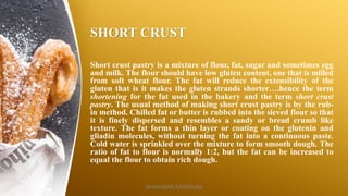SHORT CRUST
Short crust pastry is a mixture of flour, fat, sugar and sometimes egg
and milk. The flour should have low gluten content, one that is milled
from soft wheat flour. The fat will reduce the extensibility of the
gluten that is it makes the gluten strands shorter….hence the term
shortening for the fat used in the bakery and the term short crust
pastry. The usual method of making short crust pastry is by the rub-
in method. Chilled fat or butter is rubbed into the sieved flour so that
it is finely dispersed and resembles a sandy or bread crumb like
texture. The fat forms a thin layer or coating on the glutenin and
gliadin molecules, without turning the fat into a continuous paste.
Cold water is sprinkled over the mixture to form smooth dough. The
ratio of fat to flour is normally 1:2, but the fat can be increased to
equal the flour to obtain rich dough.
SASIKUMAR NATARAJAN
 