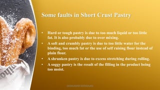 Some faults in Short Crust Pastry
• Hard or tough pastry is due to too much liquid or too little
fat. It is also probably due to over mixing.
• A soft and crumbly pastry is due to too little water for the
binding, too much fat or the use of self raising flour instead of
plain flour.
• A shrunken pastry is due to excess stretching during rolling.
• A soggy pastry is the result of the filling in the product being
too moist.
SASIKUMAR NATARAJAN
 