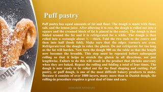 Puff pastry
Puff pastry has equal amounts of fat and flour. The dough is made with flour,
salt, and the lemon juice. After allowing it to rest, the dough is rolled out into a
square and the creamed block of fat is placed in the centre. The dough is then
folded around the fat and it is refrigerated for a while. The dough is then
rolled into a rectangle about ½ ―thick. Fold the two ends to the centre and
then into half (book fold). Make sure that the edges /corners are even.
Refrigerate/rest the dough to relax the gluten. Do not refrigerate for too long
as the fat will harden. Now turn the dough 900 on the table so that the length
now becomes the breadth. This step must be repeated before subsequent
rolling so that it helps to stretch the gluten in all directions, not just
lengthwise. Failure to do this will result in the product that shrinks unevenly
when they are baked. Repeat the rolling and folding a total of four times. The
dough is now ready to be rolled out for the final shaping and cutting. Puff
pastry, or puff dough, is one of the most difficult bakery products to make.
Because it consists of over 1000 layers, many more than in Danish dough, the
rolling-in procedure requires a great deal of time and care.
SASIKUMAR NATARAJAN
 