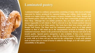 Laminated pastry
Laminated dough is a culinary preparation consisting of many thin layers of dough
separated by butter, produced by repeated folding and rolling. Such doughs may
contain over eighty layers. This category of pastry includes Puff, Flaky, Rough Puff
and Danish pastry. Puff and Flaky are two of the most remarkable products of the
Bake Shop. Although they are similar products, they are made differently and it is
almost impossible to tell which is. Puff is referred to as the French method whereas
the English refer to it as Flaky pastry. The Scots have their own version and call it
Rough Puff Pastry. The flour used for laminated pastry must be of high gluten
content so that it will stand up to the manipulation involved in building up the
laminated structure. Butter is the preferred fat because of its flavour and melt in the
mouth quality. Special pastry margarine is also available. It has a low moisture
content and good creaming value…ideal for this kind of pastry. This product is easy
to work with as it does not get too hard in the refrigerator. A weak acid solution
such as lemon juice or cream of tartar is added to the dough, as it will confer greater
extensibility to the gluten.
SASIKUMAR NATARAJAN
 